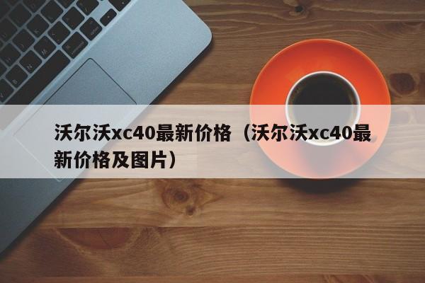 沃尔沃xc40最新价格(沃尔沃xc40最新价格及图片)