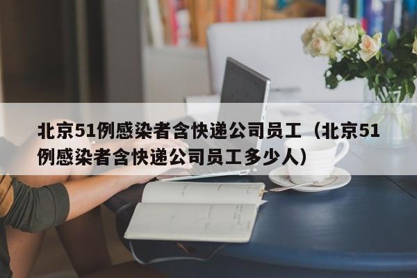 北京51例感染者含快递公司员工(北京51例感染者含快递公司员工多少人)