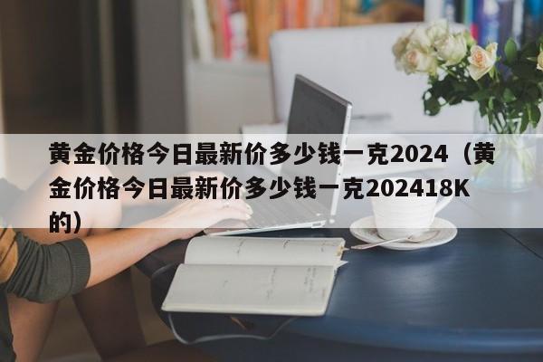黄金价格今日最新价多少钱一克2024(黄金价格今日最新价多少钱一克202418K的)