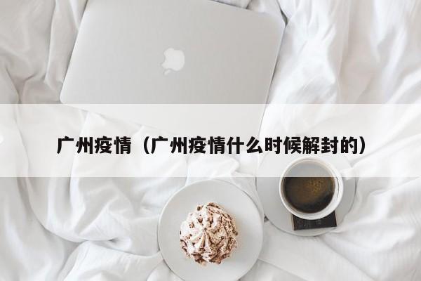 广州疫情(广州疫情什么时候解封的)