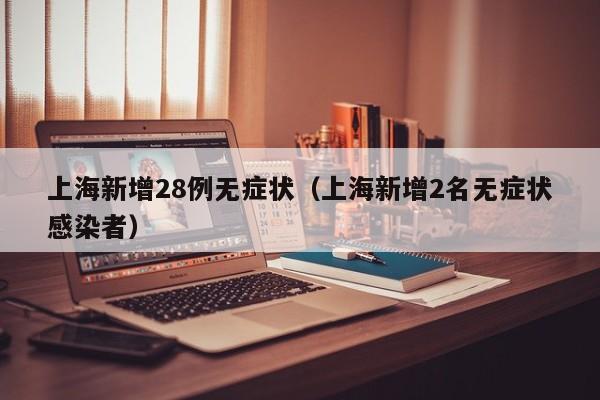上海新增28例无症状(上海新增2名无症状感染者)