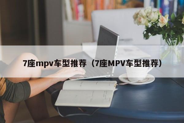 7座mpv车型推荐(7座MPV车型推荐)