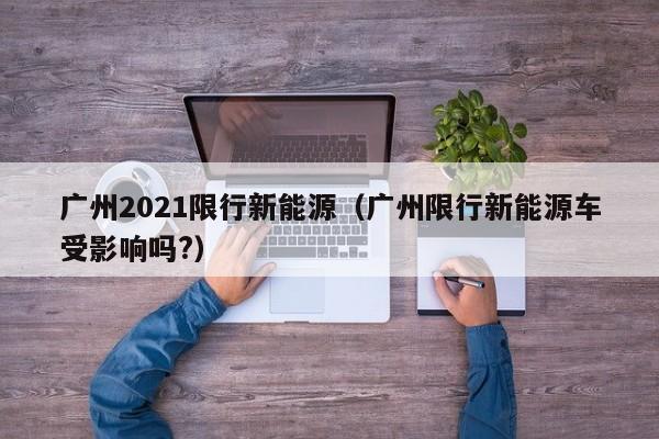 广州2021限行新能源(广州限行新能源车受影响吗?)