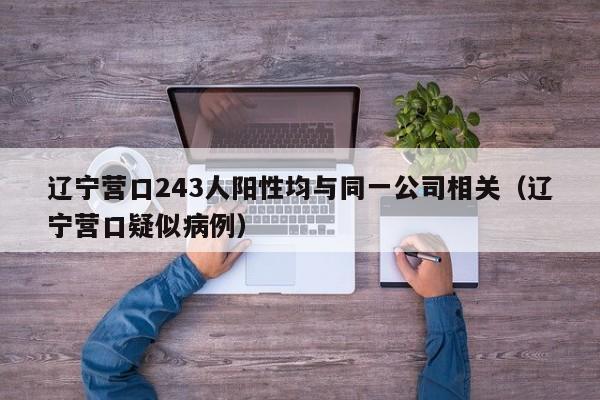辽宁营口243人阳性均与同一公司相关(辽宁营口疑似病例)