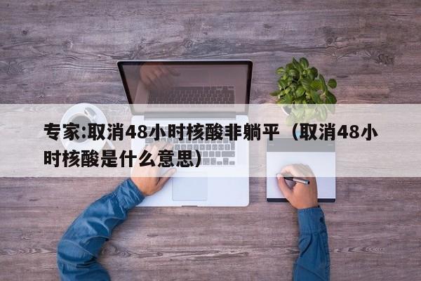 专家:取消48小时核酸非躺平(取消48小时核酸是什么意思)