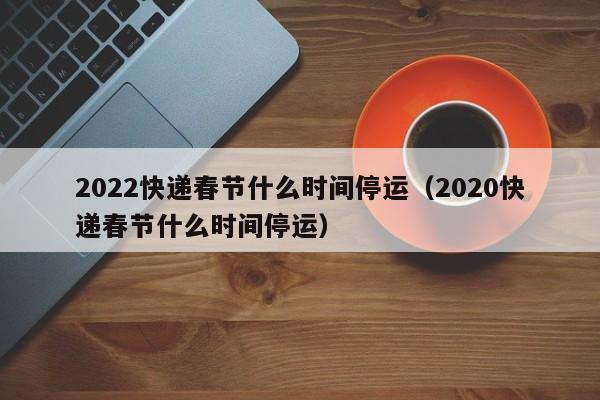 2022快递春节什么时间停运(2020快递春节什么时间停运)