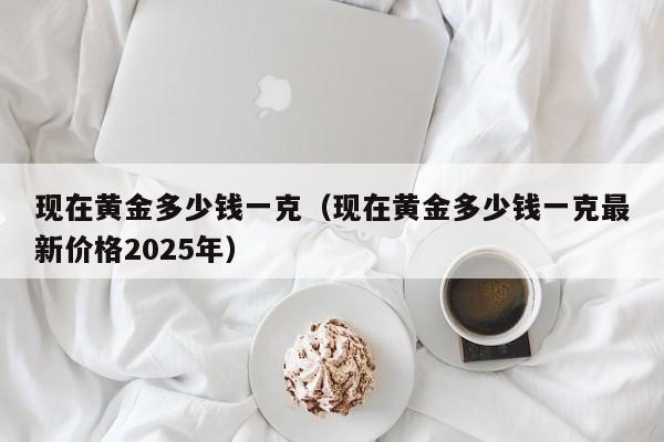 现在黄金多少钱一克(现在黄金多少钱一克最新价格2025年)