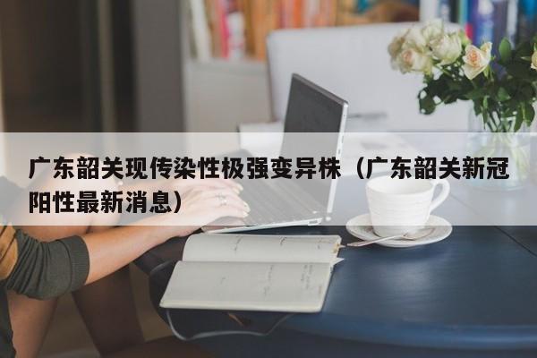 广东韶关现传染性极强变异株(广东韶关新冠阳性最新消息)