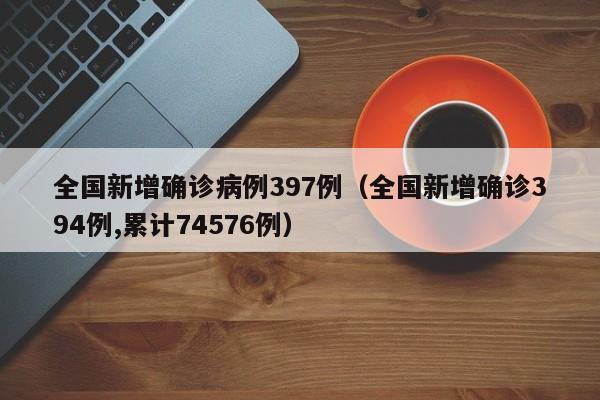 全国新增确诊病例397例(全国新增确诊394例,累计74576例)