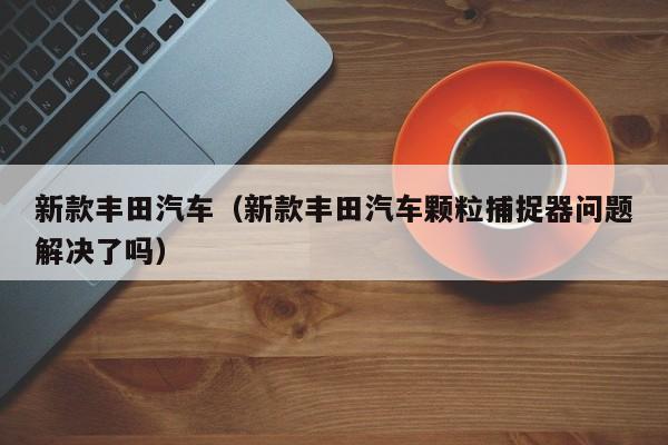 新款丰田汽车(新款丰田汽车颗粒捕捉器问题解决了吗)