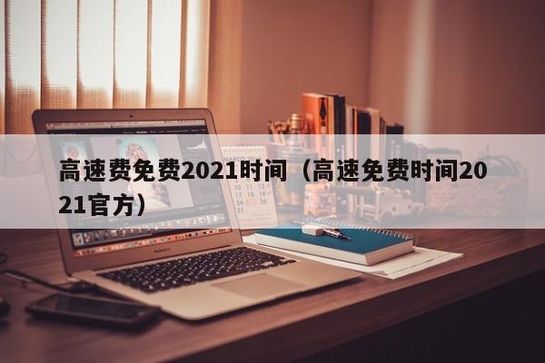 高速费免费2021时间(高速免费时间2021官方)