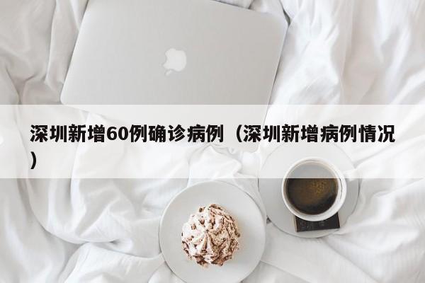深圳新增60例确诊病例(深圳新增病例情况)