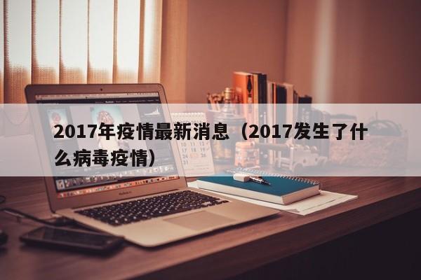 2017年疫情最新消息(2017发生了什么病毒疫情)