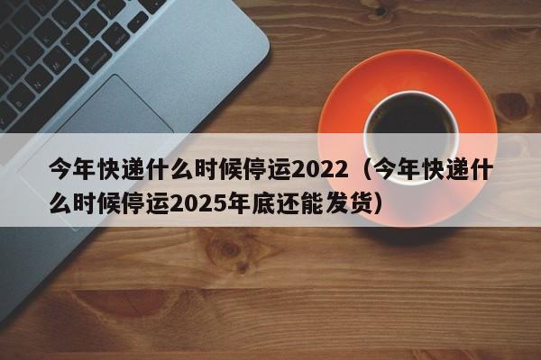 今年快递什么时候停运2022(今年快递什么时候停运2025年底还能发货)