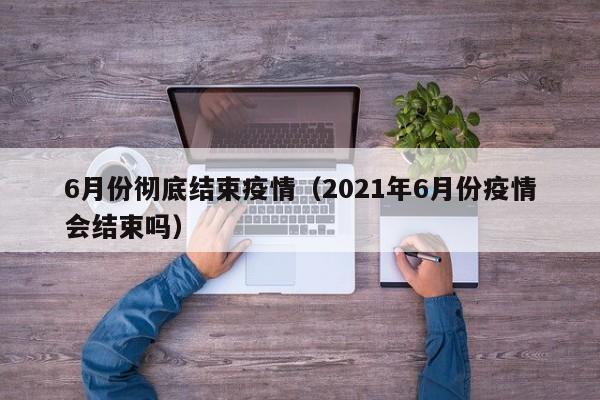 6月份彻底结束疫情(2021年6月份疫情会结束吗)