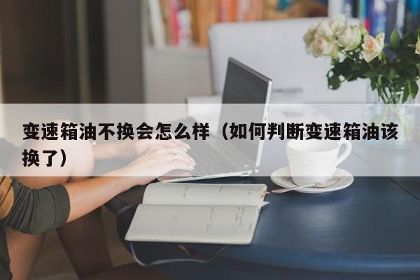 变速箱油不换会怎么样(如何判断变速箱油该换了)