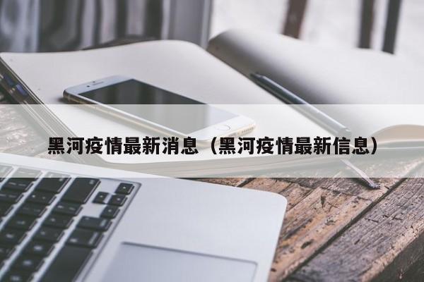 黑河疫情最新消息(黑河疫情最新信息)