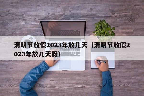清明节放假2023年放几天(清明节放假2023年放几天假)