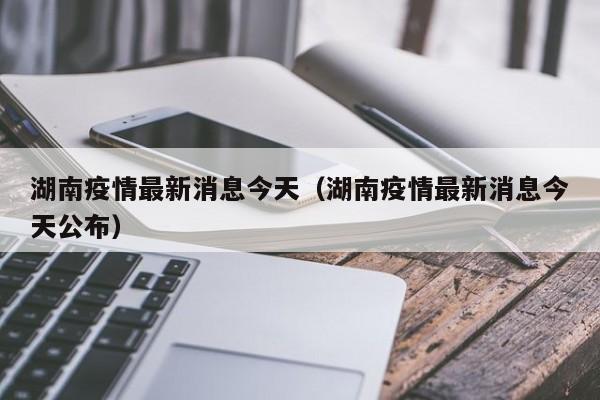 湖南疫情最新消息今天(湖南疫情最新消息今天公布)