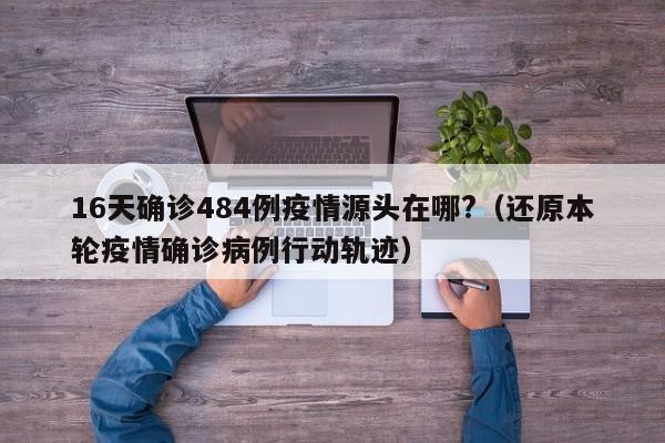 16天确诊484例疫情源头在哪?(还原本轮疫情确诊病例行动轨迹)