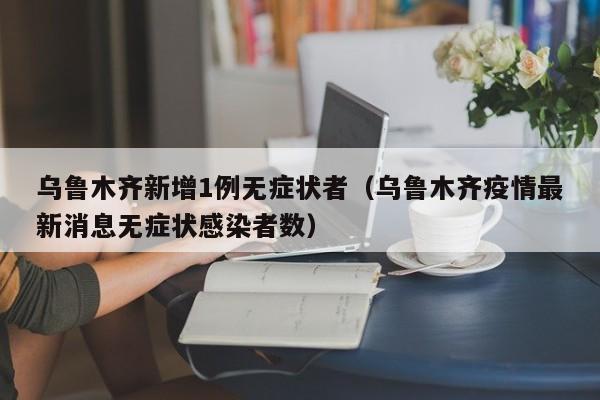 乌鲁木齐新增1例无症状者(乌鲁木齐疫情最新消息无症状感染者数)