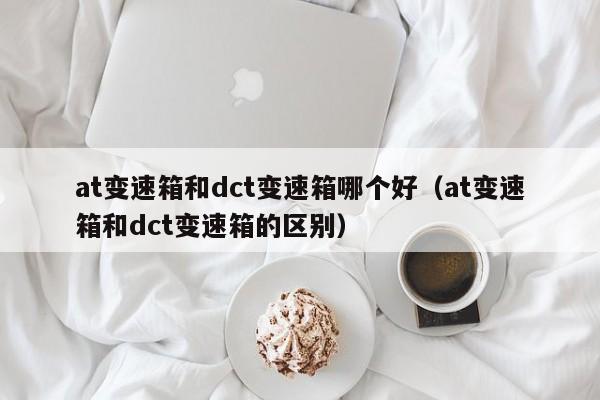 at变速箱和dct变速箱哪个好(at变速箱和dct变速箱的区别)