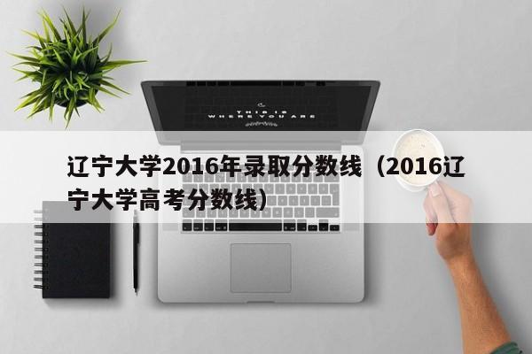 辽宁大学2016年录取分数线(2016辽宁大学高考分数线)