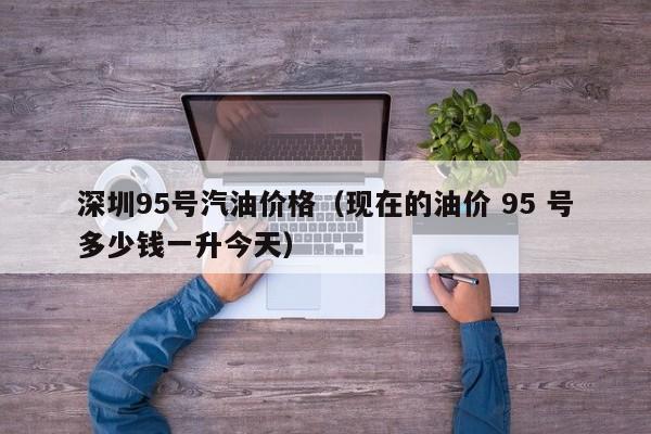 深圳95号汽油价格(现在的油价 95 号多少钱一升今天)