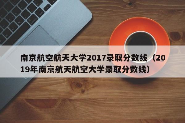 南京航空航天大学2017录取分数线(2019年南京航天航空大学录取分数线)