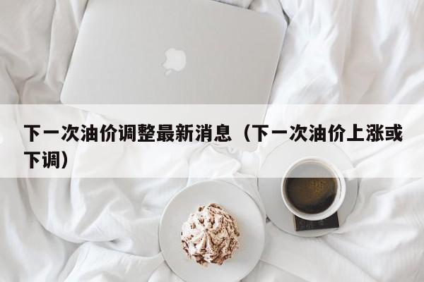 下一次油价调整最新消息(下一次油价上涨或下调)
