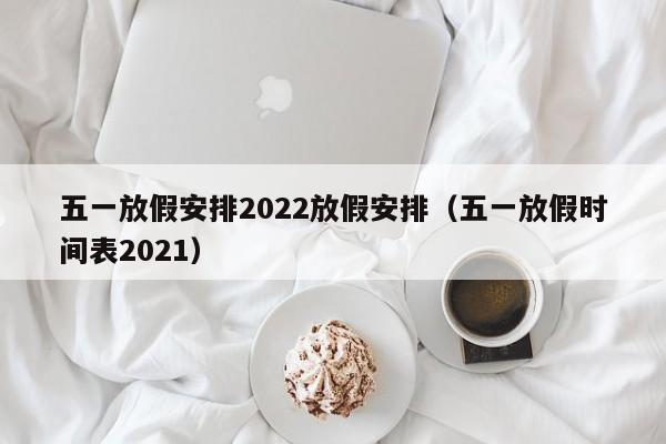 五一放假安排2022放假安排(五一放假时间表2021)