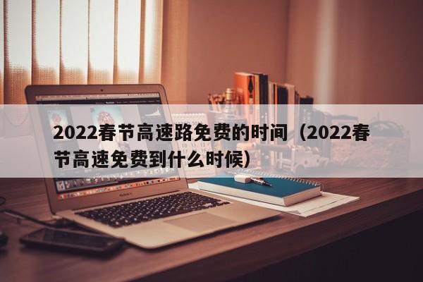 2022春节高速路免费的时间(2022春节高速免费到什么时候)