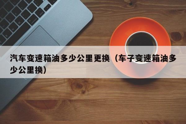 汽车变速箱油多少公里更换(车子变速箱油多少公里换)