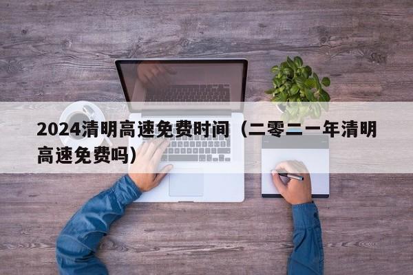 2024清明高速免费时间(二零二一年清明高速免费吗)