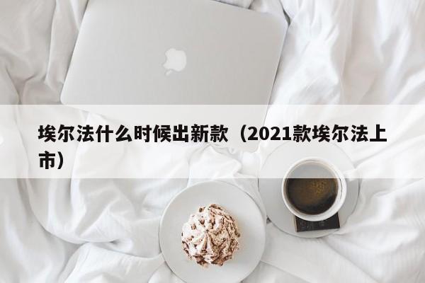 埃尔法什么时候出新款(2021款埃尔法上市)