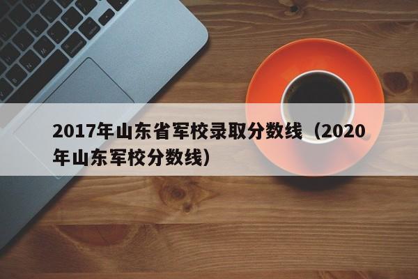 2017年山东省军校录取分数线(2020年山东军校分数线)