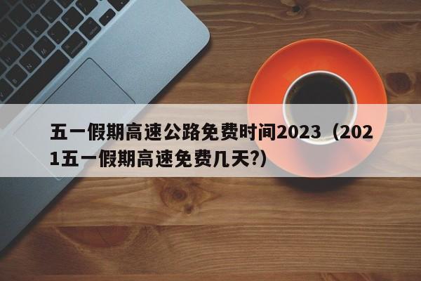 五一假期高速公路免费时间2023(2021五一假期高速免费几天?)