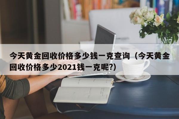 今天黄金回收价格多少钱一克查询(今天黄金回收价格多少2021钱一克呢?)