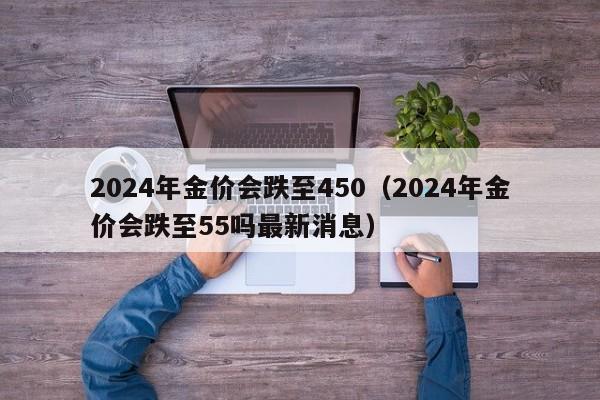 2024年金价会跌至450(2024年金价会跌至55吗最新消息)