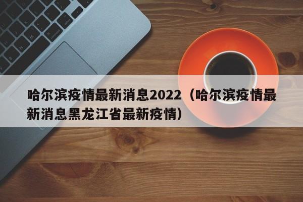 哈尔滨疫情最新消息2022(哈尔滨疫情最新消息黑龙江省最新疫情)