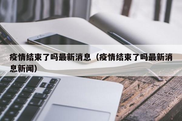 疫情结束了吗最新消息(疫情结束了吗最新消息新闻)