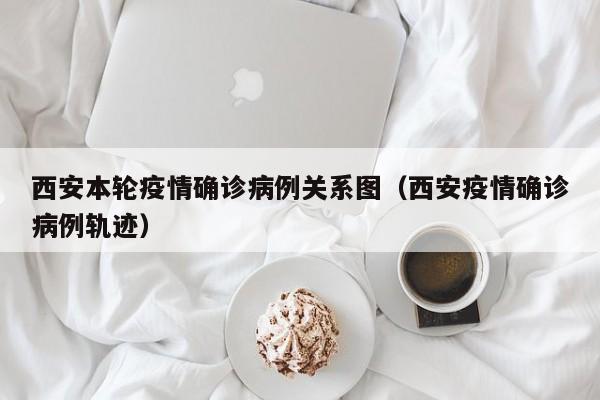 西安本轮疫情确诊病例关系图(西安疫情确诊病例轨迹)