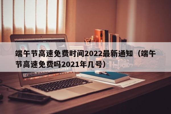端午节高速免费时间2022最新通知(端午节高速免费吗2021年几号)