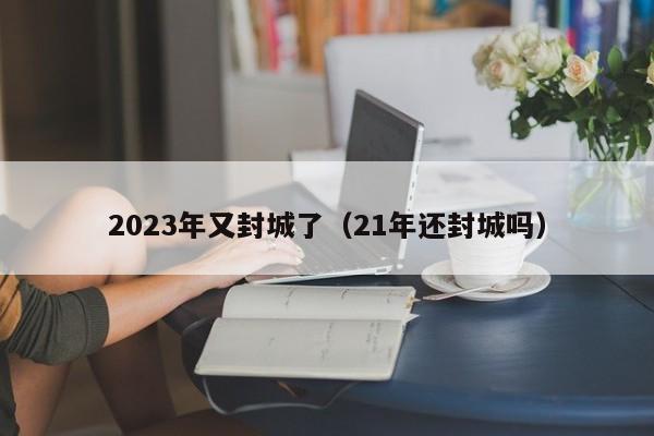 2023年又封城了(21年还封城吗)