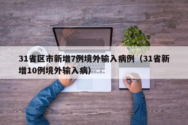 31省区市新增7例境外输入病例(31省新增10例境外输入病)