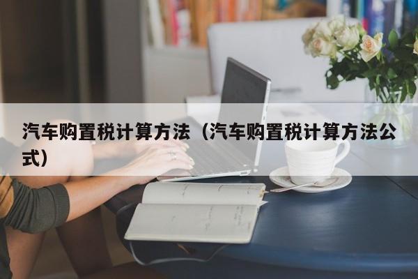 汽车购置税计算方法(汽车购置税计算方法公式)