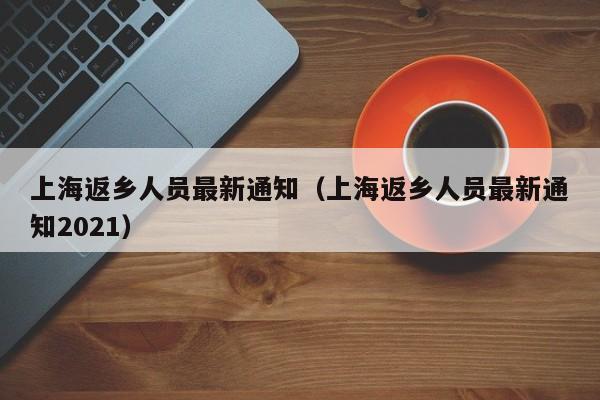 上海返乡人员最新通知(上海返乡人员最新通知2021)