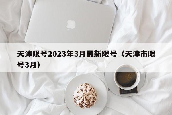 天津限号2023年3月最新限号(天津市限号3月)