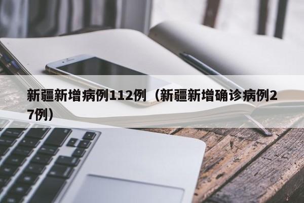 新疆新增病例112例(新疆新增确诊病例27例)