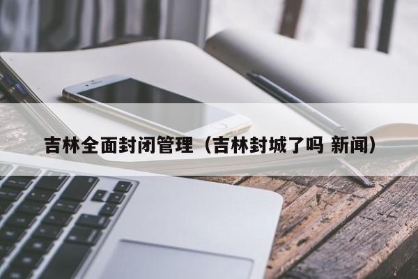 吉林全面封闭管理(吉林封城了吗 新闻)